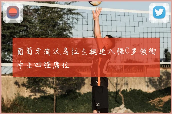 葡萄牙淘汰乌拉圭挺进八强C罗领衔冲击四强席位