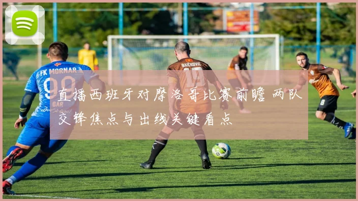 直播西班牙对摩洛哥比赛前瞻 两队交锋焦点与出线关键看点