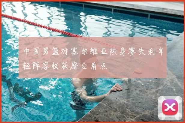 中国男篮对塞尔维亚热身赛失利年轻阵容收获磨合看点