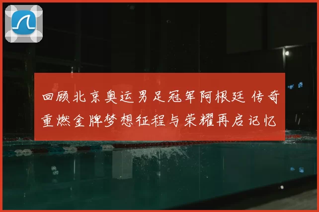 回顾北京奥运男足冠军阿根廷 传奇重燃金牌梦想征程与荣耀再启记忆