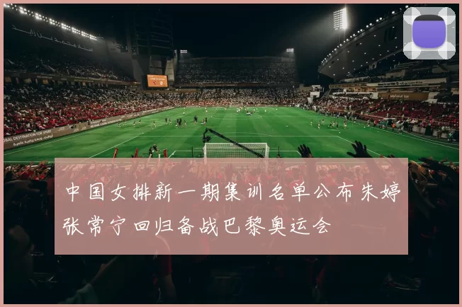 中国女排新一期集训名单公布朱婷张常宁回归备战巴黎奥运会