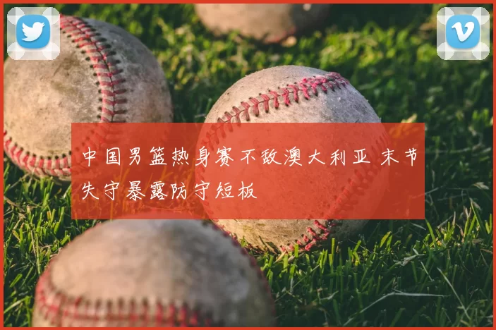 中国男篮热身赛不敌澳大利亚 末节失守暴露防守短板