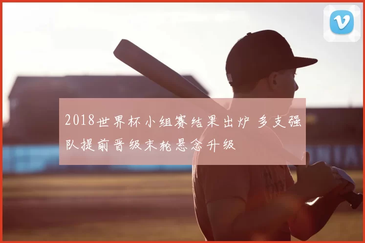2018世界杯小组赛结果出炉 多支强队提前晋级末轮悬念升级