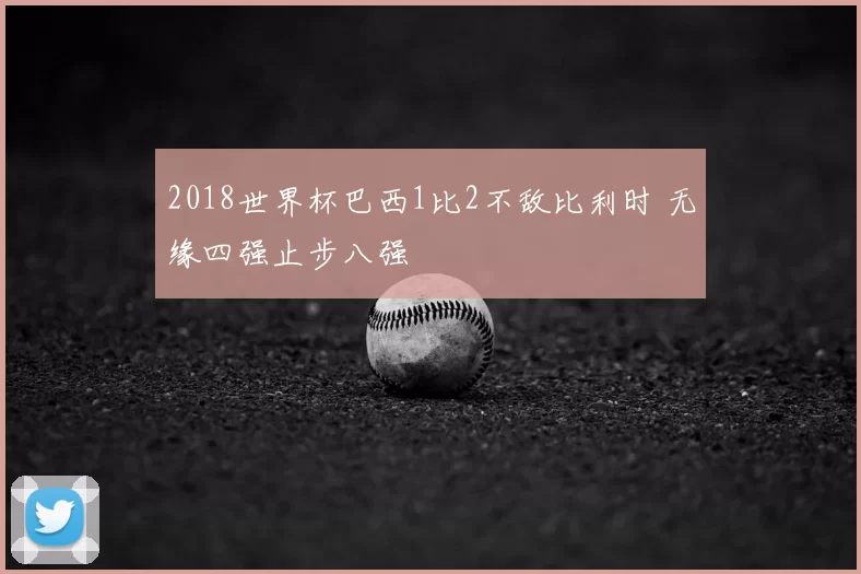 2018世界杯巴西1比2不敌比利时 无缘四强止步八强