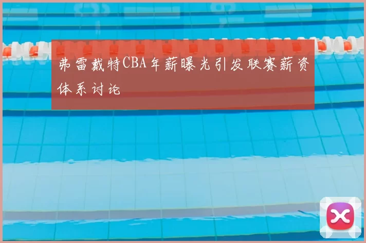 弗雷戴特CBA年薪曝光引发联赛薪资体系讨论