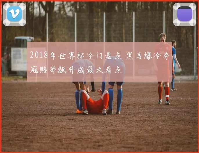 2018年世界杯冷门盘点 黑马爆冷夺冠赔率飙升成最大看点