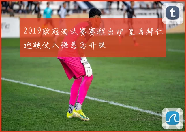 2019欧冠淘汰赛赛程出炉 皇马拜仁迎硬仗八强悬念升级