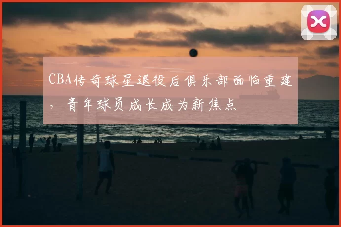 CBA传奇球星退役后俱乐部面临重建，青年球员成长成为新焦点
