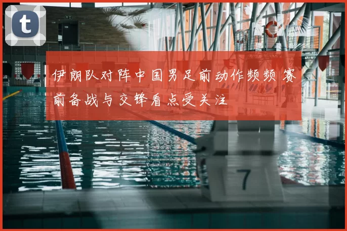 伊朗队对阵中国男足前动作频频 赛前备战与交锋看点受关注