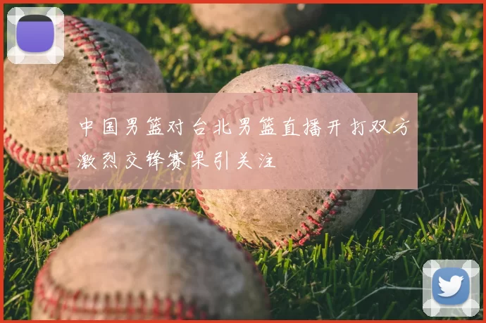 中国男篮对台北男篮直播开打双方激烈交锋赛果引关注