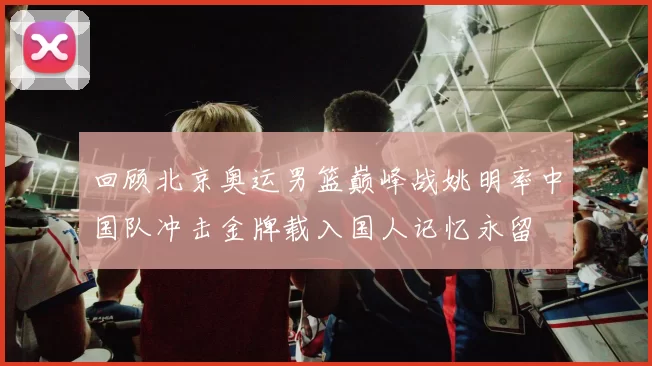 回顾北京奥运男篮巅峰战姚明率中国队冲击金牌载入国人记忆永留