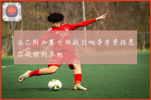 法乙附加赛升级战打响争夺资格悬念延续到末轮