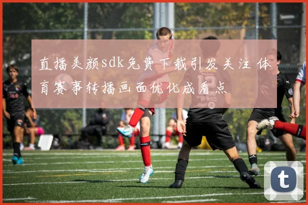直播美颜sdk免费下载引发关注 体育赛事转播画面优化成看点