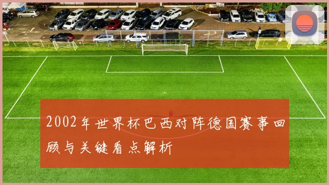 2002年世界杯巴西对阵德国赛事回顾与关键看点解析