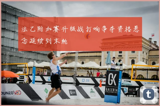 法乙附加赛升级战打响争夺资格悬念延续到末轮