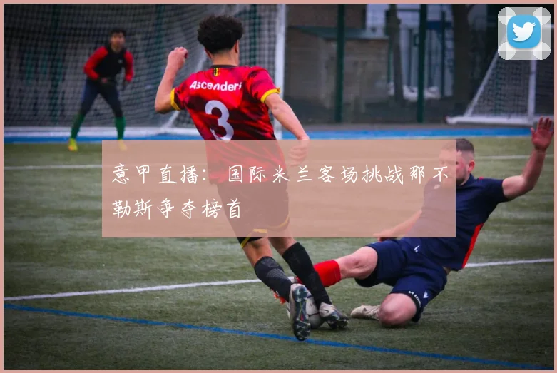 意甲直播：国际米兰客场挑战那不勒斯争夺榜首