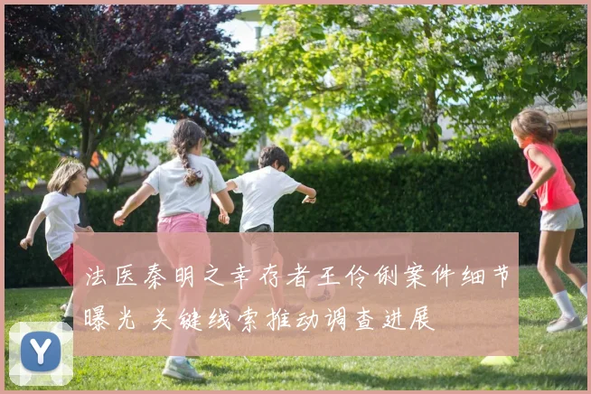法医秦明之幸存者王伶俐案件细节曝光 关键线索推动调查进展