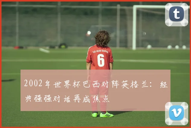 2002年世界杯巴西对阵英格兰：经典强强对话再成焦点