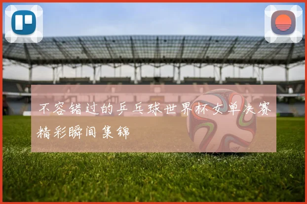 不容错过的乒乓球世界杯女单决赛精彩瞬间集锦