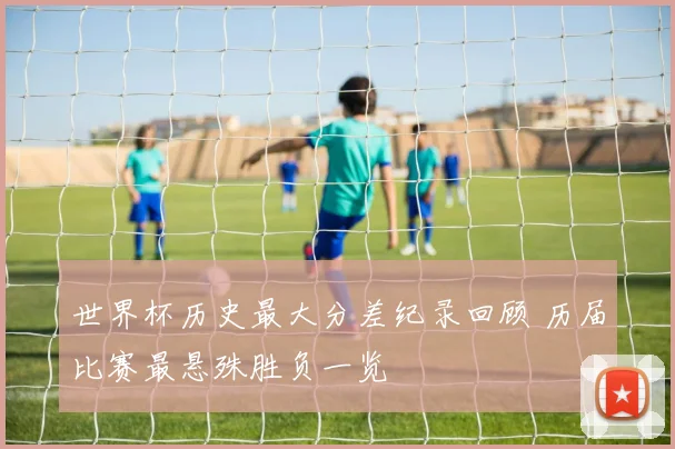 世界杯历史最大分差纪录回顾 历届比赛最悬殊胜负一览