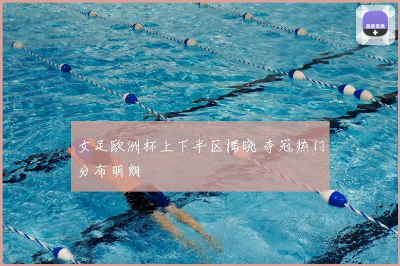 女足欧洲杯上下半区揭晓 夺冠热门分布明朗