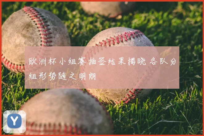 欧洲杯小组赛抽签结果揭晓 各队分组形势随之明朗
