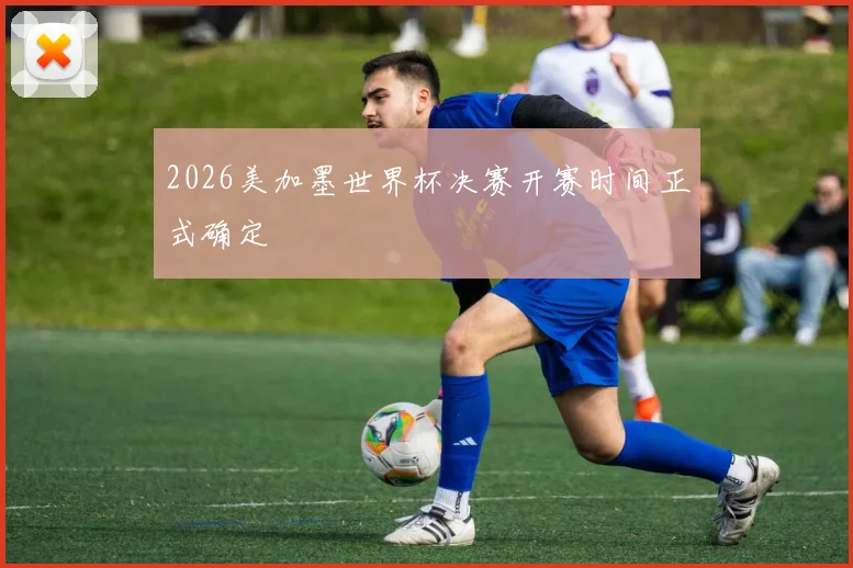 2026美加墨世界杯决赛开赛时间正式确定