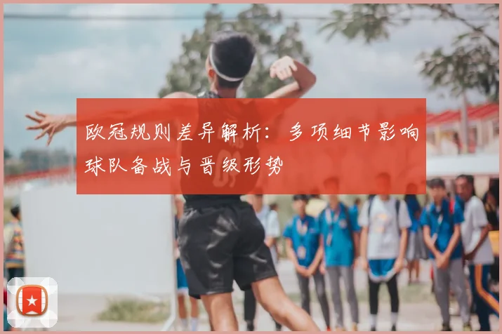 欧冠规则差异解析:多项细节影响球队备战与晋级形势