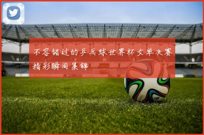 不容错过的乒乓球世界杯女单决赛精彩瞬间集锦