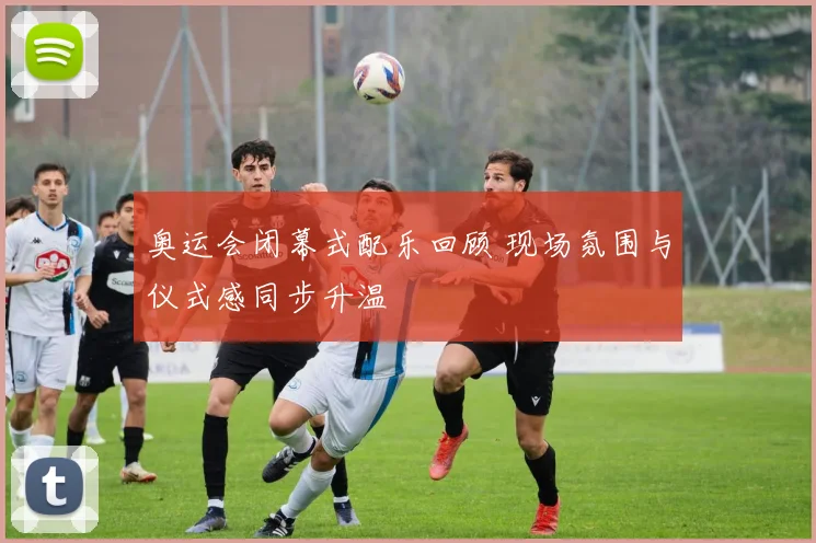 奥运会闭幕式配乐回顾 现场氛围与仪式感同步升温