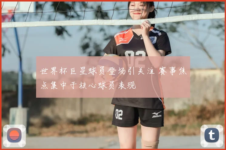 世界杯巨星球员登场引关注 赛事焦点集中于核心球员表现