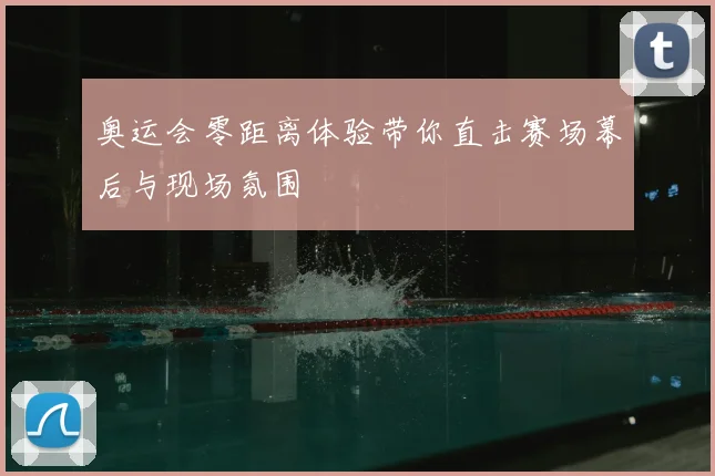 奥运会零距离体验带你直击赛场幕后与现场氛围