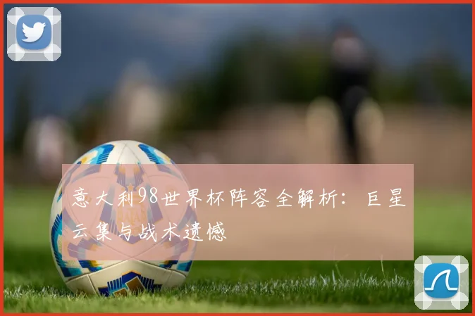 意大利98世界杯阵容全解析:巨星云集与战术遗憾
