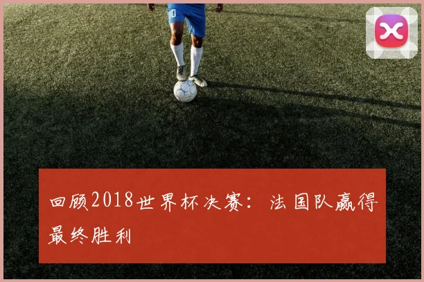 回顾2018世界杯决赛：法国队赢得最终胜利