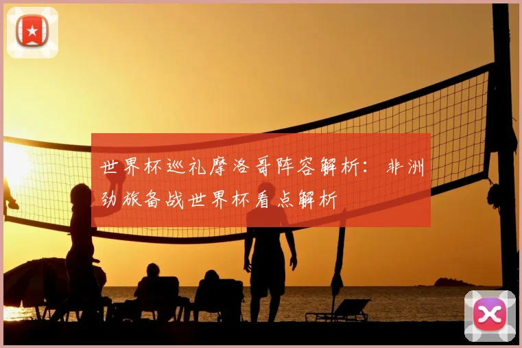 世界杯巡礼摩洛哥阵容解析：非洲劲旅备战世界杯看点解析