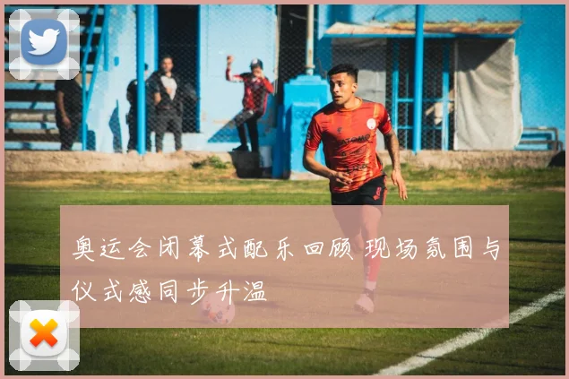 奥运会闭幕式配乐回顾 现场氛围与仪式感同步升温