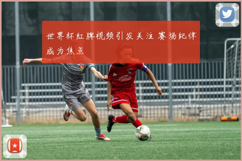 世界杯红牌视频引发关注 赛场纪律成为焦点