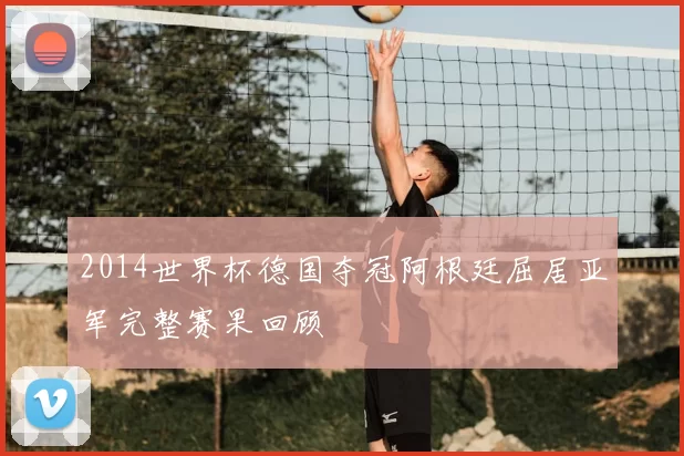2014世界杯德国夺冠阿根廷屈居亚军完整赛果回顾