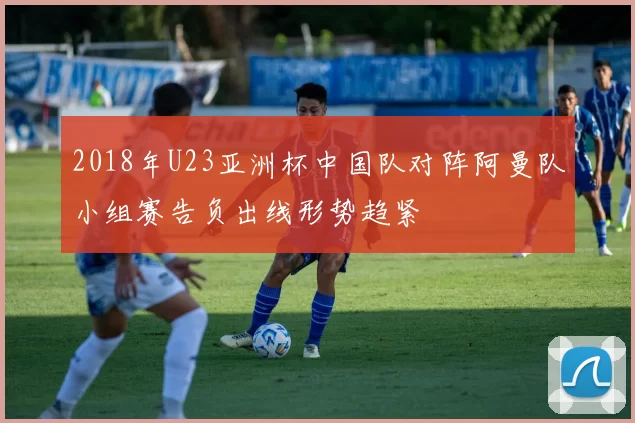 2018年U23亚洲杯中国队对阵阿曼队小组赛告负出线形势趋紧