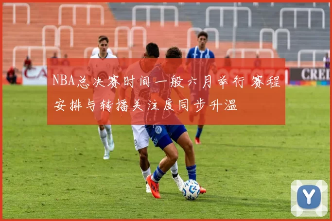 NBA总决赛时间一般六月举行 赛程安排与转播关注度同步升温