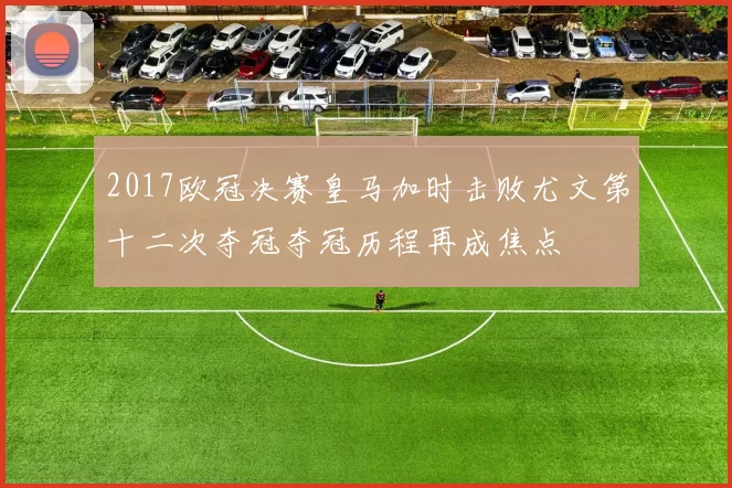 2017欧冠决赛皇马加时击败尤文第十二次夺冠夺冠历程再成焦点