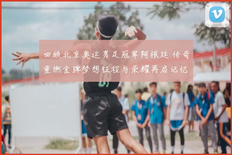 回顾北京奥运男足冠军阿根廷 传奇重燃金牌梦想征程与荣耀再启记忆