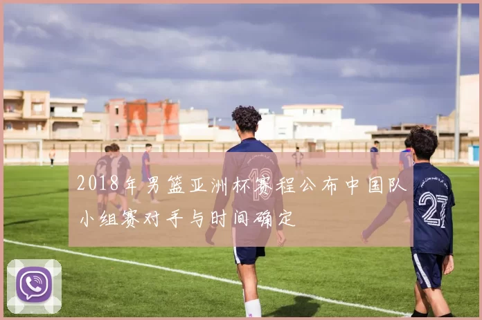 2018年男篮亚洲杯赛程公布中国队小组赛对手与时间确定