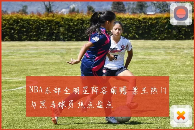 NBA东部全明星阵容前瞻 票王热门与黑马球员焦点盘点