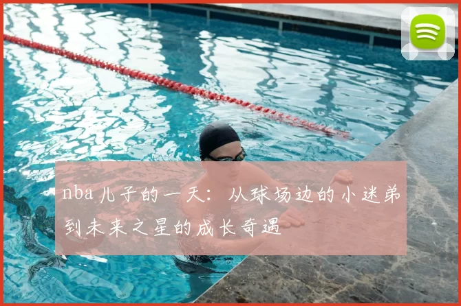 nba儿子的一天：从球场边的小迷弟到未来之星的成长奇遇