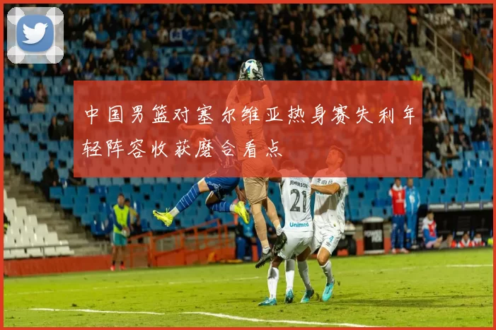 中国男篮对塞尔维亚热身赛失利年轻阵容收获磨合看点