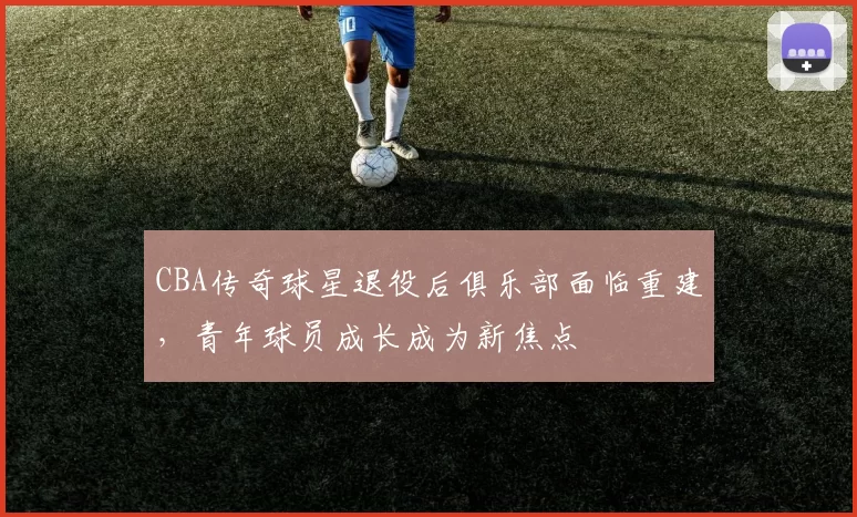 CBA传奇球星退役后俱乐部面临重建，青年球员成长成为新焦点