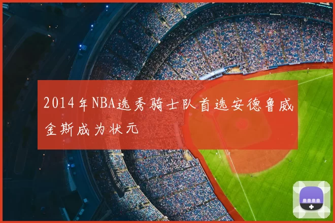 2014年NBA选秀骑士队首选安德鲁威金斯成为状元