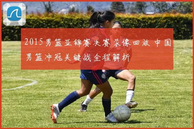 2015男篮亚锦赛决赛录像回放 中国男篮冲冠关键战全程解析