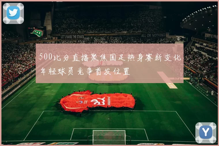 500比分直播聚焦国足热身赛新变化年轻球员竞争首发位置